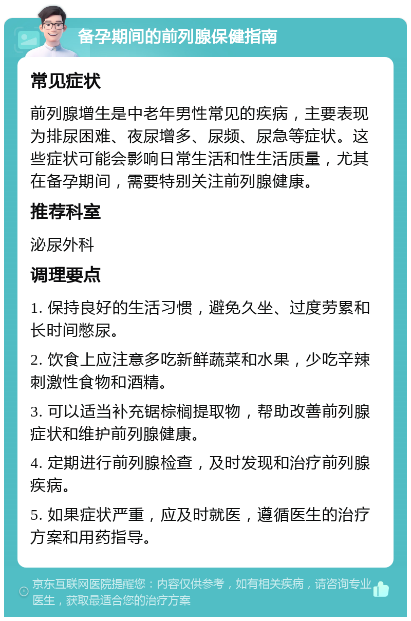 备孕期间的前列腺保健指南 常见症状 前列腺增生是中老年男性常见的疾病，主要表现为排尿困难、夜尿增多、尿频、尿急等症状。这些症状可能会影响日常生活和性生活质量，尤其在备孕期间，需要特别关注前列腺健康。 推荐科室 泌尿外科 调理要点 1. 保持良好的生活习惯，避免久坐、过度劳累和长时间憋尿。 2. 饮食上应注意多吃新鲜蔬菜和水果，少吃辛辣刺激性食物和酒精。 3. 可以适当补充锯棕榈提取物，帮助改善前列腺症状和维护前列腺健康。 4. 定期进行前列腺检查，及时发现和治疗前列腺疾病。 5. 如果症状严重，应及时就医，遵循医生的治疗方案和用药指导。