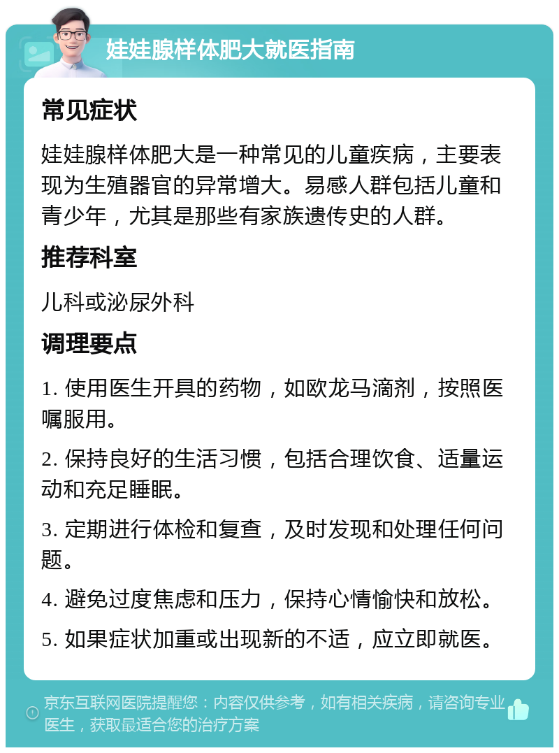 娃娃腺样体肥大就医指南 常见症状 娃娃腺样体肥大是一种常见的儿童疾病，主要表现为生殖器官的异常增大。易感人群包括儿童和青少年，尤其是那些有家族遗传史的人群。 推荐科室 儿科或泌尿外科 调理要点 1. 使用医生开具的药物，如欧龙马滴剂，按照医嘱服用。 2. 保持良好的生活习惯，包括合理饮食、适量运动和充足睡眠。 3. 定期进行体检和复查，及时发现和处理任何问题。 4. 避免过度焦虑和压力，保持心情愉快和放松。 5. 如果症状加重或出现新的不适，应立即就医。