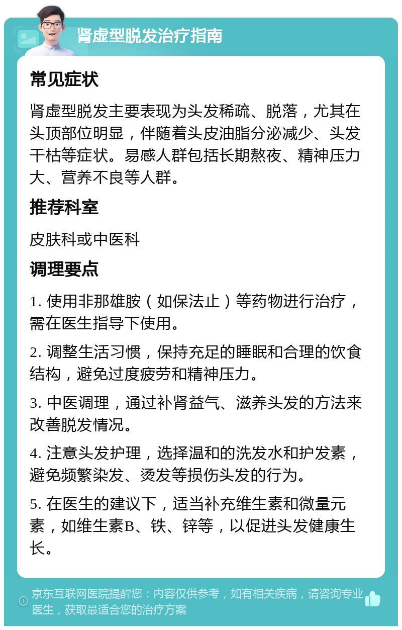 肾虚型脱发治疗指南 常见症状 肾虚型脱发主要表现为头发稀疏、脱落，尤其在头顶部位明显，伴随着头皮油脂分泌减少、头发干枯等症状。易感人群包括长期熬夜、精神压力大、营养不良等人群。 推荐科室 皮肤科或中医科 调理要点 1. 使用非那雄胺（如保法止）等药物进行治疗，需在医生指导下使用。 2. 调整生活习惯，保持充足的睡眠和合理的饮食结构，避免过度疲劳和精神压力。 3. 中医调理，通过补肾益气、滋养头发的方法来改善脱发情况。 4. 注意头发护理，选择温和的洗发水和护发素，避免频繁染发、烫发等损伤头发的行为。 5. 在医生的建议下，适当补充维生素和微量元素，如维生素B、铁、锌等，以促进头发健康生长。