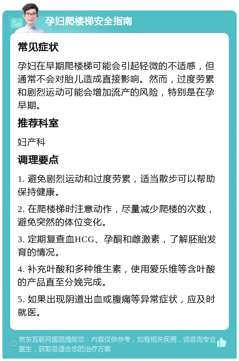 孕妇爬楼梯安全指南 常见症状 孕妇在早期爬楼梯可能会引起轻微的不适感，但通常不会对胎儿造成直接影响。然而，过度劳累和剧烈运动可能会增加流产的风险，特别是在孕早期。 推荐科室 妇产科 调理要点 1. 避免剧烈运动和过度劳累，适当散步可以帮助保持健康。 2. 在爬楼梯时注意动作，尽量减少爬楼的次数，避免突然的体位变化。 3. 定期复查血HCG、孕酮和雌激素，了解胚胎发育的情况。 4. 补充叶酸和多种维生素，使用爱乐维等含叶酸的产品直至分娩完成。 5. 如果出现阴道出血或腹痛等异常症状，应及时就医。