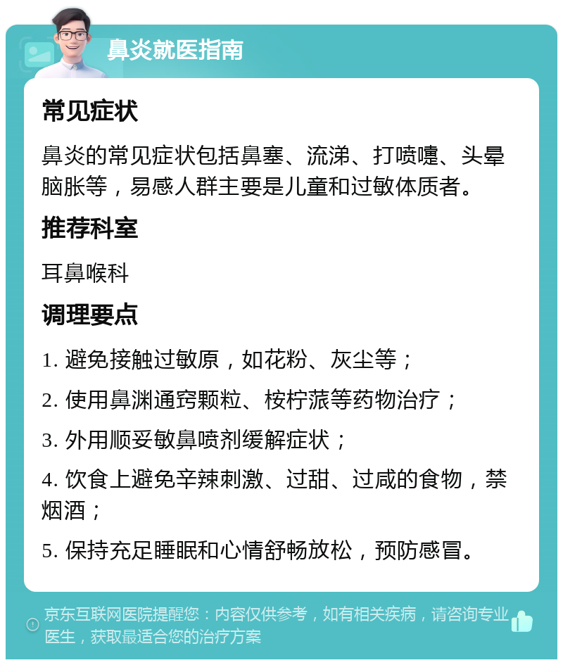 鼻炎就医指南 常见症状 鼻炎的常见症状包括鼻塞、流涕、打喷嚏、头晕脑胀等，易感人群主要是儿童和过敏体质者。 推荐科室 耳鼻喉科 调理要点 1. 避免接触过敏原，如花粉、灰尘等； 2. 使用鼻渊通窍颗粒、桉柠蒎等药物治疗； 3. 外用顺妥敏鼻喷剂缓解症状； 4. 饮食上避免辛辣刺激、过甜、过咸的食物，禁烟酒； 5. 保持充足睡眠和心情舒畅放松，预防感冒。