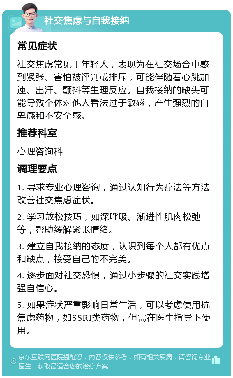 社交焦虑与自我接纳 常见症状 社交焦虑常见于年轻人，表现为在社交场合中感到紧张、害怕被评判或排斥，可能伴随着心跳加速、出汗、颤抖等生理反应。自我接纳的缺失可能导致个体对他人看法过于敏感，产生强烈的自卑感和不安全感。 推荐科室 心理咨询科 调理要点 1. 寻求专业心理咨询，通过认知行为疗法等方法改善社交焦虑症状。 2. 学习放松技巧，如深呼吸、渐进性肌肉松弛等，帮助缓解紧张情绪。 3. 建立自我接纳的态度，认识到每个人都有优点和缺点，接受自己的不完美。 4. 逐步面对社交恐惧，通过小步骤的社交实践增强自信心。 5. 如果症状严重影响日常生活，可以考虑使用抗焦虑药物，如SSRI类药物，但需在医生指导下使用。