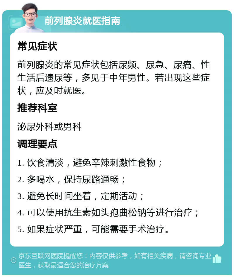 前列腺炎就医指南 常见症状 前列腺炎的常见症状包括尿频、尿急、尿痛、性生活后遗尿等，多见于中年男性。若出现这些症状，应及时就医。 推荐科室 泌尿外科或男科 调理要点 1. 饮食清淡，避免辛辣刺激性食物； 2. 多喝水，保持尿路通畅； 3. 避免长时间坐着，定期活动； 4. 可以使用抗生素如头孢曲松钠等进行治疗； 5. 如果症状严重，可能需要手术治疗。