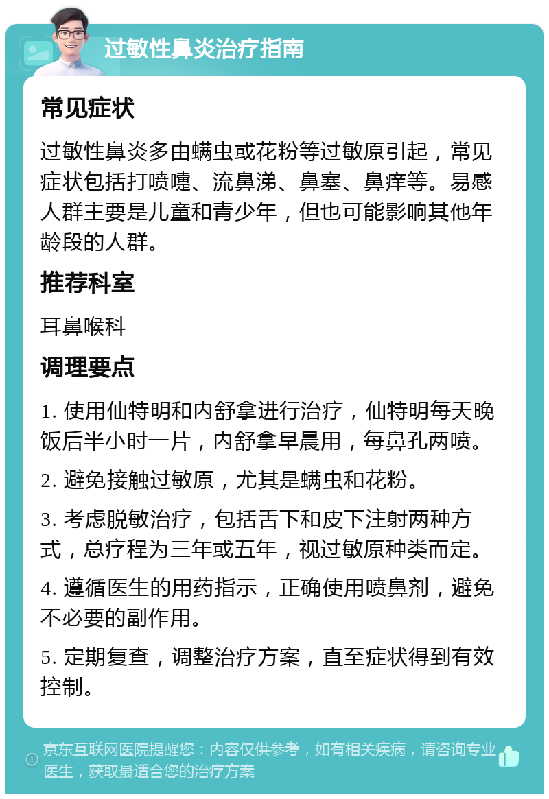 过敏性鼻炎治疗指南 常见症状 过敏性鼻炎多由螨虫或花粉等过敏原引起，常见症状包括打喷嚏、流鼻涕、鼻塞、鼻痒等。易感人群主要是儿童和青少年，但也可能影响其他年龄段的人群。 推荐科室 耳鼻喉科 调理要点 1. 使用仙特明和内舒拿进行治疗，仙特明每天晚饭后半小时一片，内舒拿早晨用，每鼻孔两喷。 2. 避免接触过敏原，尤其是螨虫和花粉。 3. 考虑脱敏治疗，包括舌下和皮下注射两种方式，总疗程为三年或五年，视过敏原种类而定。 4. 遵循医生的用药指示，正确使用喷鼻剂，避免不必要的副作用。 5. 定期复查，调整治疗方案，直至症状得到有效控制。