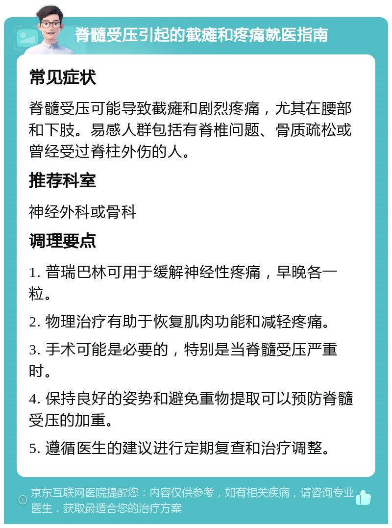 脊髓受压引起的截瘫和疼痛就医指南 常见症状 脊髓受压可能导致截瘫和剧烈疼痛，尤其在腰部和下肢。易感人群包括有脊椎问题、骨质疏松或曾经受过脊柱外伤的人。 推荐科室 神经外科或骨科 调理要点 1. 普瑞巴林可用于缓解神经性疼痛，早晚各一粒。 2. 物理治疗有助于恢复肌肉功能和减轻疼痛。 3. 手术可能是必要的，特别是当脊髓受压严重时。 4. 保持良好的姿势和避免重物提取可以预防脊髓受压的加重。 5. 遵循医生的建议进行定期复查和治疗调整。