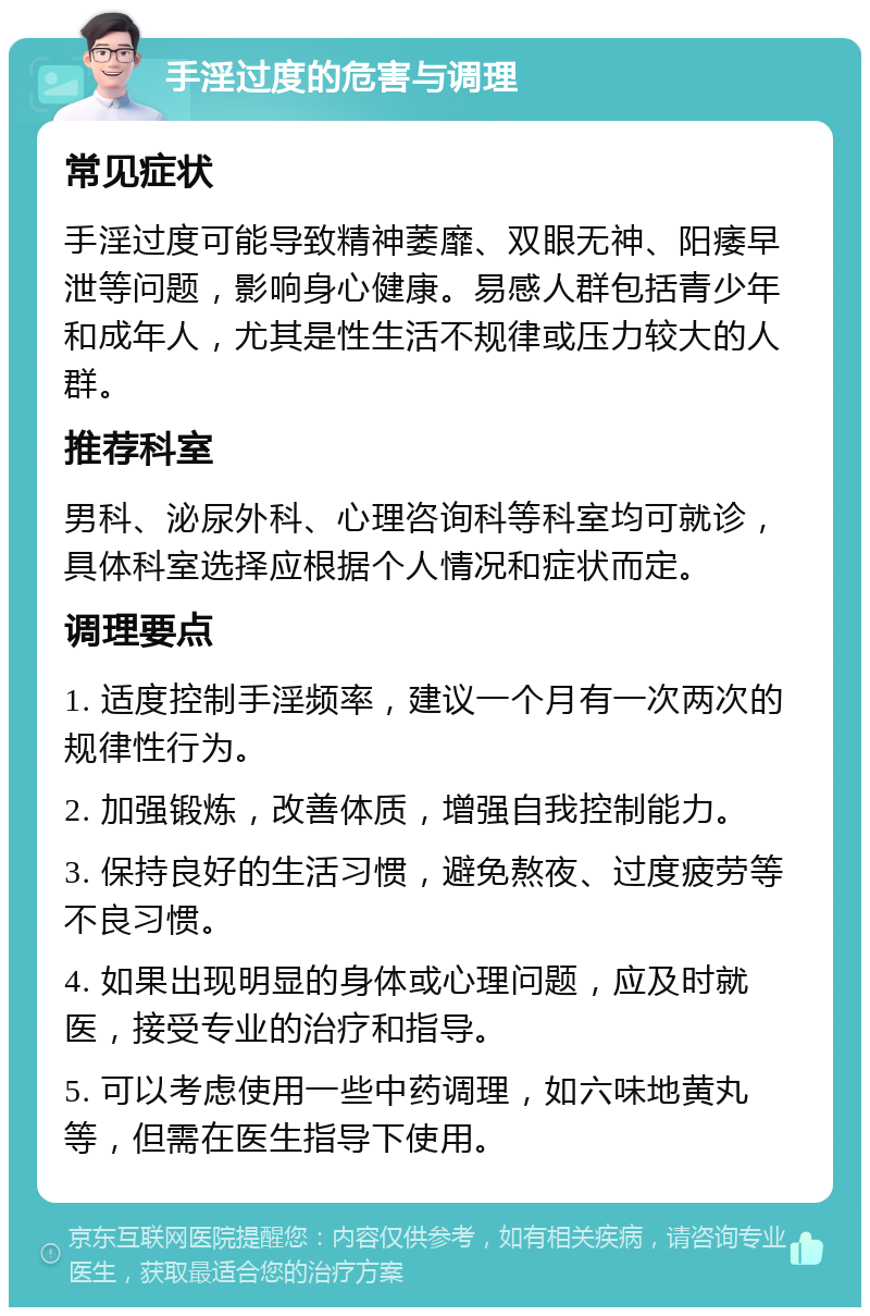 手淫过度的危害与调理 常见症状 手淫过度可能导致精神萎靡、双眼无神、阳痿早泄等问题，影响身心健康。易感人群包括青少年和成年人，尤其是性生活不规律或压力较大的人群。 推荐科室 男科、泌尿外科、心理咨询科等科室均可就诊，具体科室选择应根据个人情况和症状而定。 调理要点 1. 适度控制手淫频率，建议一个月有一次两次的规律性行为。 2. 加强锻炼，改善体质，增强自我控制能力。 3. 保持良好的生活习惯，避免熬夜、过度疲劳等不良习惯。 4. 如果出现明显的身体或心理问题，应及时就医，接受专业的治疗和指导。 5. 可以考虑使用一些中药调理，如六味地黄丸等，但需在医生指导下使用。