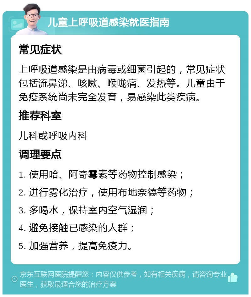 儿童上呼吸道感染就医指南 常见症状 上呼吸道感染是由病毒或细菌引起的，常见症状包括流鼻涕、咳嗽、喉咙痛、发热等。儿童由于免疫系统尚未完全发育，易感染此类疾病。 推荐科室 儿科或呼吸内科 调理要点 1. 使用哈、阿奇霉素等药物控制感染； 2. 进行雾化治疗，使用布地奈德等药物； 3. 多喝水，保持室内空气湿润； 4. 避免接触已感染的人群； 5. 加强营养，提高免疫力。