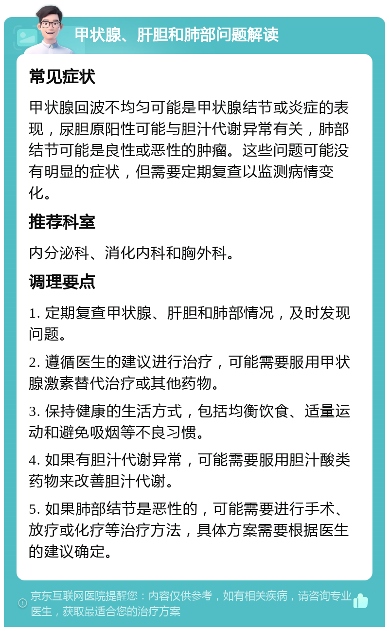 甲状腺、肝胆和肺部问题解读 常见症状 甲状腺回波不均匀可能是甲状腺结节或炎症的表现，尿胆原阳性可能与胆汁代谢异常有关，肺部结节可能是良性或恶性的肿瘤。这些问题可能没有明显的症状，但需要定期复查以监测病情变化。 推荐科室 内分泌科、消化内科和胸外科。 调理要点 1. 定期复查甲状腺、肝胆和肺部情况，及时发现问题。 2. 遵循医生的建议进行治疗，可能需要服用甲状腺激素替代治疗或其他药物。 3. 保持健康的生活方式，包括均衡饮食、适量运动和避免吸烟等不良习惯。 4. 如果有胆汁代谢异常，可能需要服用胆汁酸类药物来改善胆汁代谢。 5. 如果肺部结节是恶性的，可能需要进行手术、放疗或化疗等治疗方法，具体方案需要根据医生的建议确定。