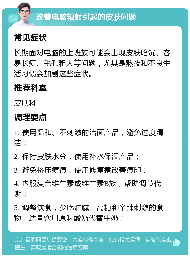 改善电脑辐射引起的皮肤问题 常见症状 长期面对电脑的上班族可能会出现皮肤暗沉、容易长痘、毛孔粗大等问题，尤其是熬夜和不良生活习惯会加剧这些症状。 推荐科室 皮肤科 调理要点 1. 使用温和、不刺激的洁面产品，避免过度清洁； 2. 保持皮肤水分，使用补水保湿产品； 3. 避免挤压痘痘，使用修复霜改善痘印； 4. 内服复合维生素或维生素B族，帮助调节代谢； 5. 调整饮食，少吃油腻、高糖和辛辣刺激的食物，适量饮用原味酸奶代替牛奶；