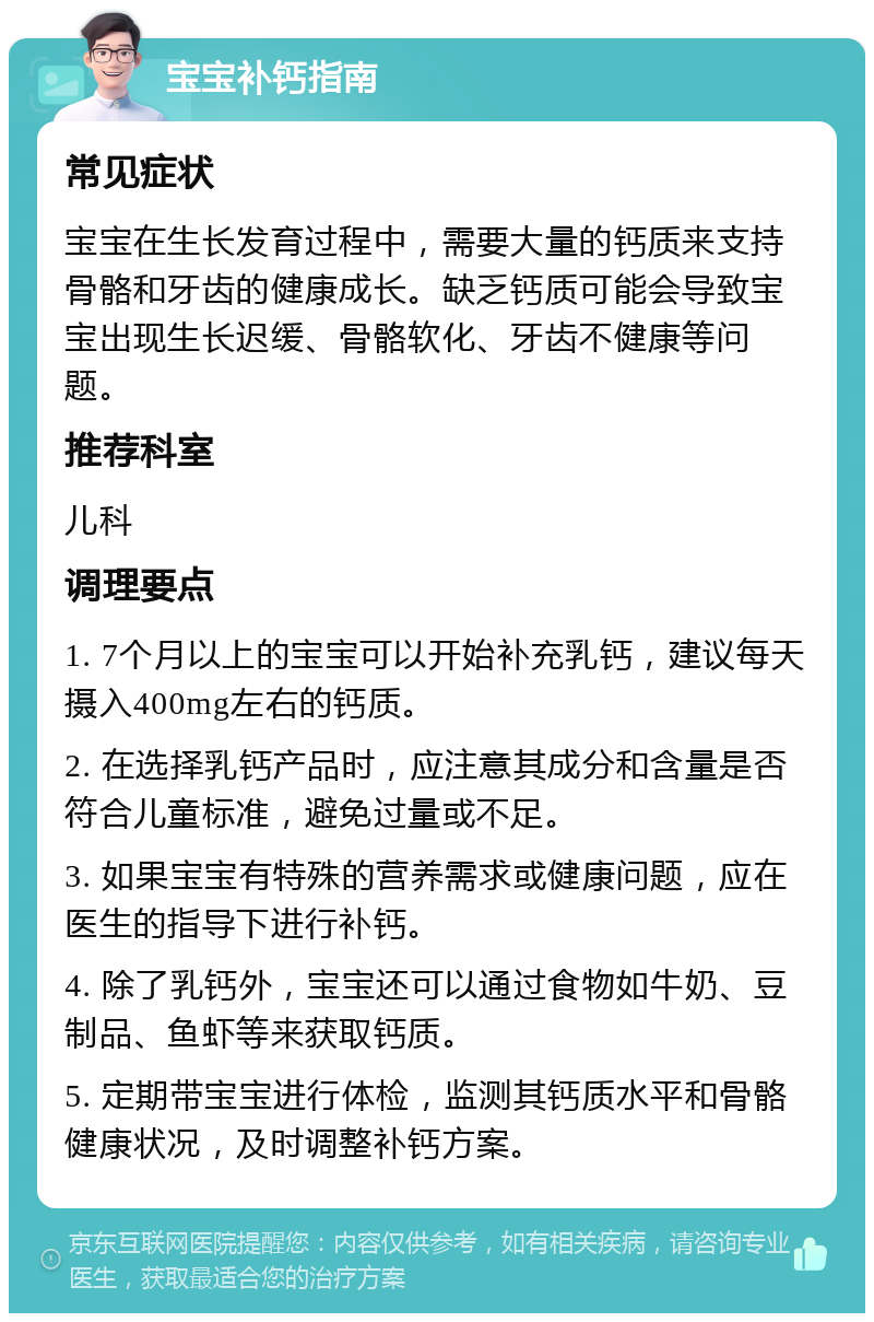 宝宝补钙指南 常见症状 宝宝在生长发育过程中，需要大量的钙质来支持骨骼和牙齿的健康成长。缺乏钙质可能会导致宝宝出现生长迟缓、骨骼软化、牙齿不健康等问题。 推荐科室 儿科 调理要点 1. 7个月以上的宝宝可以开始补充乳钙，建议每天摄入400mg左右的钙质。 2. 在选择乳钙产品时，应注意其成分和含量是否符合儿童标准，避免过量或不足。 3. 如果宝宝有特殊的营养需求或健康问题，应在医生的指导下进行补钙。 4. 除了乳钙外，宝宝还可以通过食物如牛奶、豆制品、鱼虾等来获取钙质。 5. 定期带宝宝进行体检，监测其钙质水平和骨骼健康状况，及时调整补钙方案。