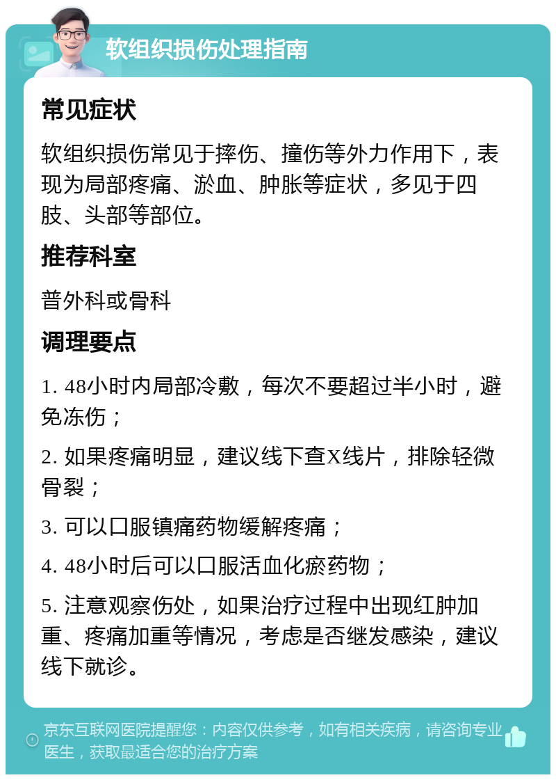 软组织损伤处理指南 常见症状 软组织损伤常见于摔伤、撞伤等外力作用下，表现为局部疼痛、淤血、肿胀等症状，多见于四肢、头部等部位。 推荐科室 普外科或骨科 调理要点 1. 48小时内局部冷敷，每次不要超过半小时，避免冻伤； 2. 如果疼痛明显，建议线下查X线片，排除轻微骨裂； 3. 可以口服镇痛药物缓解疼痛； 4. 48小时后可以口服活血化瘀药物； 5. 注意观察伤处，如果治疗过程中出现红肿加重、疼痛加重等情况，考虑是否继发感染，建议线下就诊。