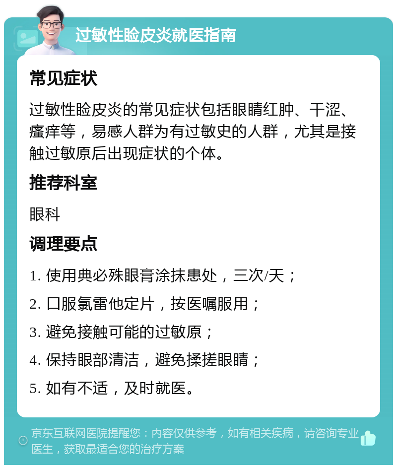 过敏性睑皮炎就医指南 常见症状 过敏性睑皮炎的常见症状包括眼睛红肿、干涩、瘙痒等，易感人群为有过敏史的人群，尤其是接触过敏原后出现症状的个体。 推荐科室 眼科 调理要点 1. 使用典必殊眼膏涂抹患处，三次/天； 2. 口服氯雷他定片，按医嘱服用； 3. 避免接触可能的过敏原； 4. 保持眼部清洁，避免揉搓眼睛； 5. 如有不适，及时就医。