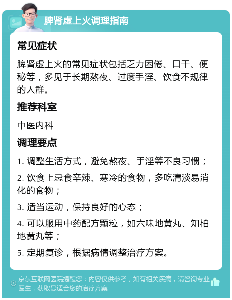 脾肾虚上火调理指南 常见症状 脾肾虚上火的常见症状包括乏力困倦、口干、便秘等，多见于长期熬夜、过度手淫、饮食不规律的人群。 推荐科室 中医内科 调理要点 1. 调整生活方式，避免熬夜、手淫等不良习惯； 2. 饮食上忌食辛辣、寒冷的食物，多吃清淡易消化的食物； 3. 适当运动，保持良好的心态； 4. 可以服用中药配方颗粒，如六味地黄丸、知柏地黄丸等； 5. 定期复诊，根据病情调整治疗方案。