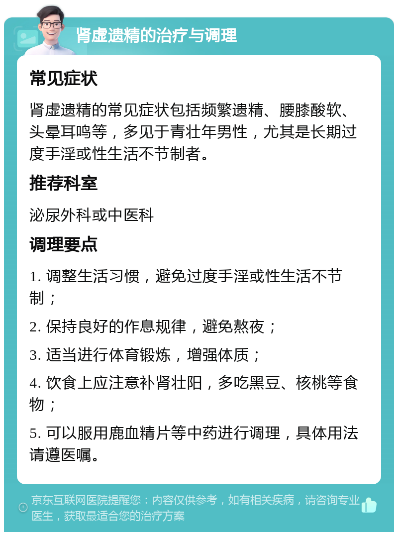 肾虚遗精的治疗与调理 常见症状 肾虚遗精的常见症状包括频繁遗精、腰膝酸软、头晕耳鸣等，多见于青壮年男性，尤其是长期过度手淫或性生活不节制者。 推荐科室 泌尿外科或中医科 调理要点 1. 调整生活习惯，避免过度手淫或性生活不节制； 2. 保持良好的作息规律，避免熬夜； 3. 适当进行体育锻炼，增强体质； 4. 饮食上应注意补肾壮阳，多吃黑豆、核桃等食物； 5. 可以服用鹿血精片等中药进行调理，具体用法请遵医嘱。