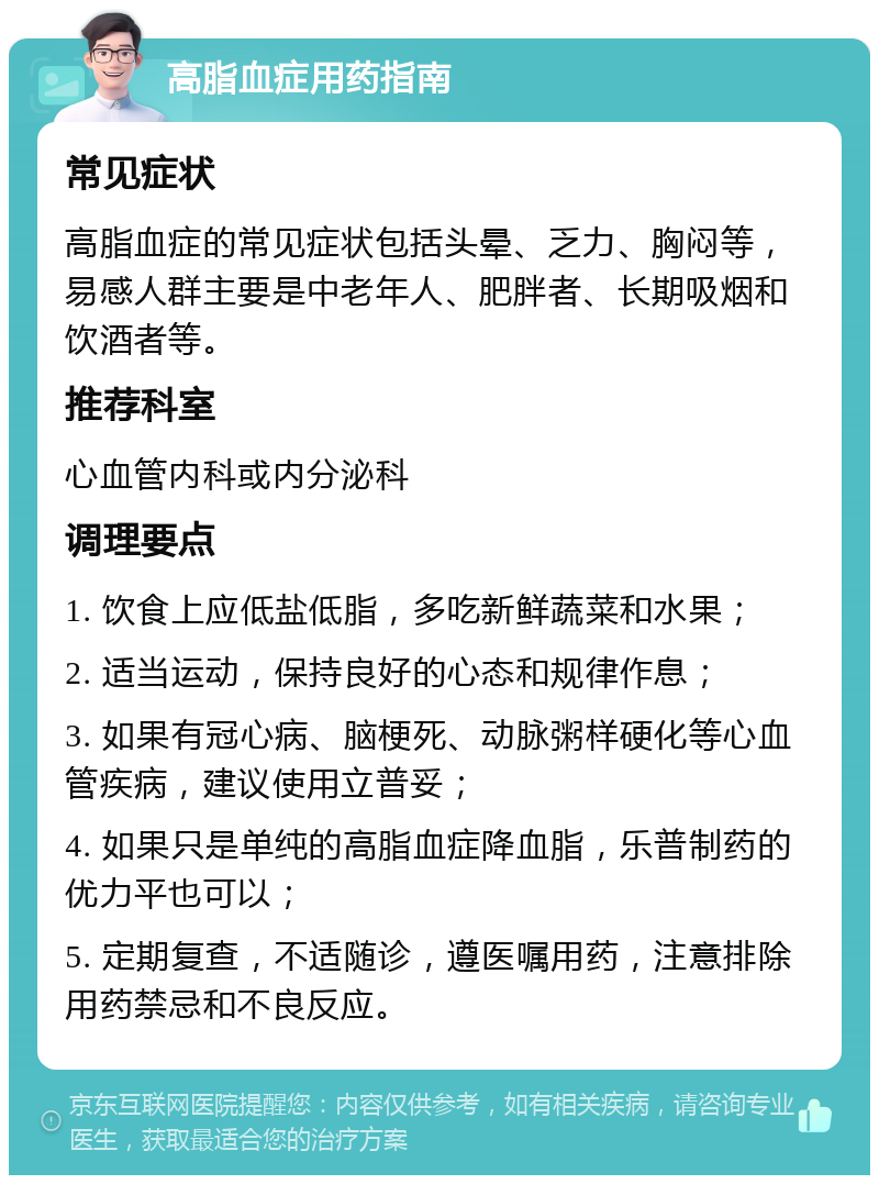 高脂血症用药指南 常见症状 高脂血症的常见症状包括头晕、乏力、胸闷等，易感人群主要是中老年人、肥胖者、长期吸烟和饮酒者等。 推荐科室 心血管内科或内分泌科 调理要点 1. 饮食上应低盐低脂，多吃新鲜蔬菜和水果； 2. 适当运动，保持良好的心态和规律作息； 3. 如果有冠心病、脑梗死、动脉粥样硬化等心血管疾病，建议使用立普妥； 4. 如果只是单纯的高脂血症降血脂，乐普制药的优力平也可以； 5. 定期复查，不适随诊，遵医嘱用药，注意排除用药禁忌和不良反应。