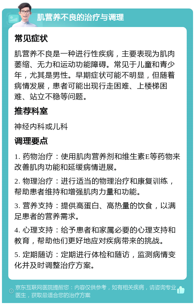 肌营养不良的治疗与调理 常见症状 肌营养不良是一种进行性疾病，主要表现为肌肉萎缩、无力和运动功能障碍。常见于儿童和青少年，尤其是男性。早期症状可能不明显，但随着病情发展，患者可能出现行走困难、上楼梯困难、站立不稳等问题。 推荐科室 神经内科或儿科 调理要点 1. 药物治疗：使用肌肉营养剂和维生素E等药物来改善肌肉功能和延缓病情进展。 2. 物理治疗：进行适当的物理治疗和康复训练，帮助患者维持和增强肌肉力量和功能。 3. 营养支持：提供高蛋白、高热量的饮食，以满足患者的营养需求。 4. 心理支持：给予患者和家属必要的心理支持和教育，帮助他们更好地应对疾病带来的挑战。 5. 定期随访：定期进行体检和随访，监测病情变化并及时调整治疗方案。