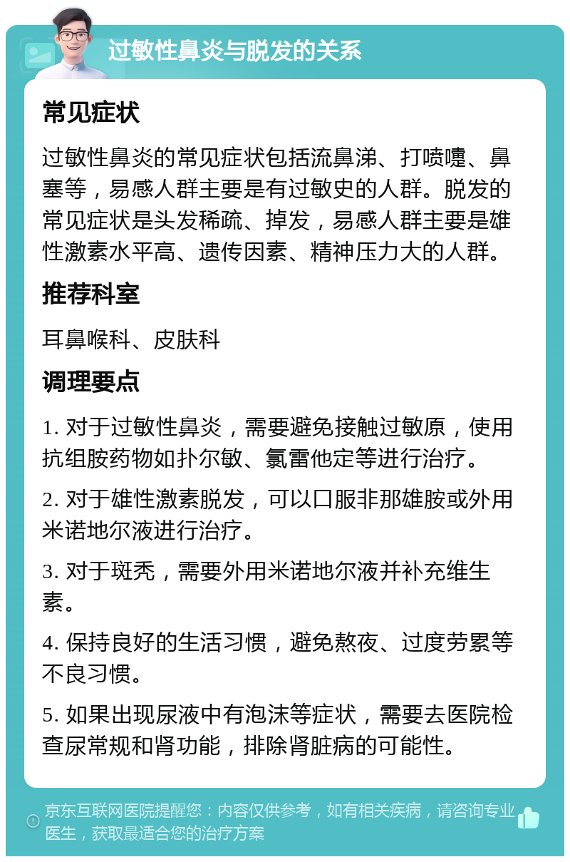 过敏性鼻炎与脱发的关系 常见症状 过敏性鼻炎的常见症状包括流鼻涕、打喷嚏、鼻塞等，易感人群主要是有过敏史的人群。脱发的常见症状是头发稀疏、掉发，易感人群主要是雄性激素水平高、遗传因素、精神压力大的人群。 推荐科室 耳鼻喉科、皮肤科 调理要点 1. 对于过敏性鼻炎，需要避免接触过敏原，使用抗组胺药物如扑尔敏、氯雷他定等进行治疗。 2. 对于雄性激素脱发，可以口服非那雄胺或外用米诺地尔液进行治疗。 3. 对于斑秃，需要外用米诺地尔液并补充维生素。 4. 保持良好的生活习惯，避免熬夜、过度劳累等不良习惯。 5. 如果出现尿液中有泡沫等症状，需要去医院检查尿常规和肾功能，排除肾脏病的可能性。