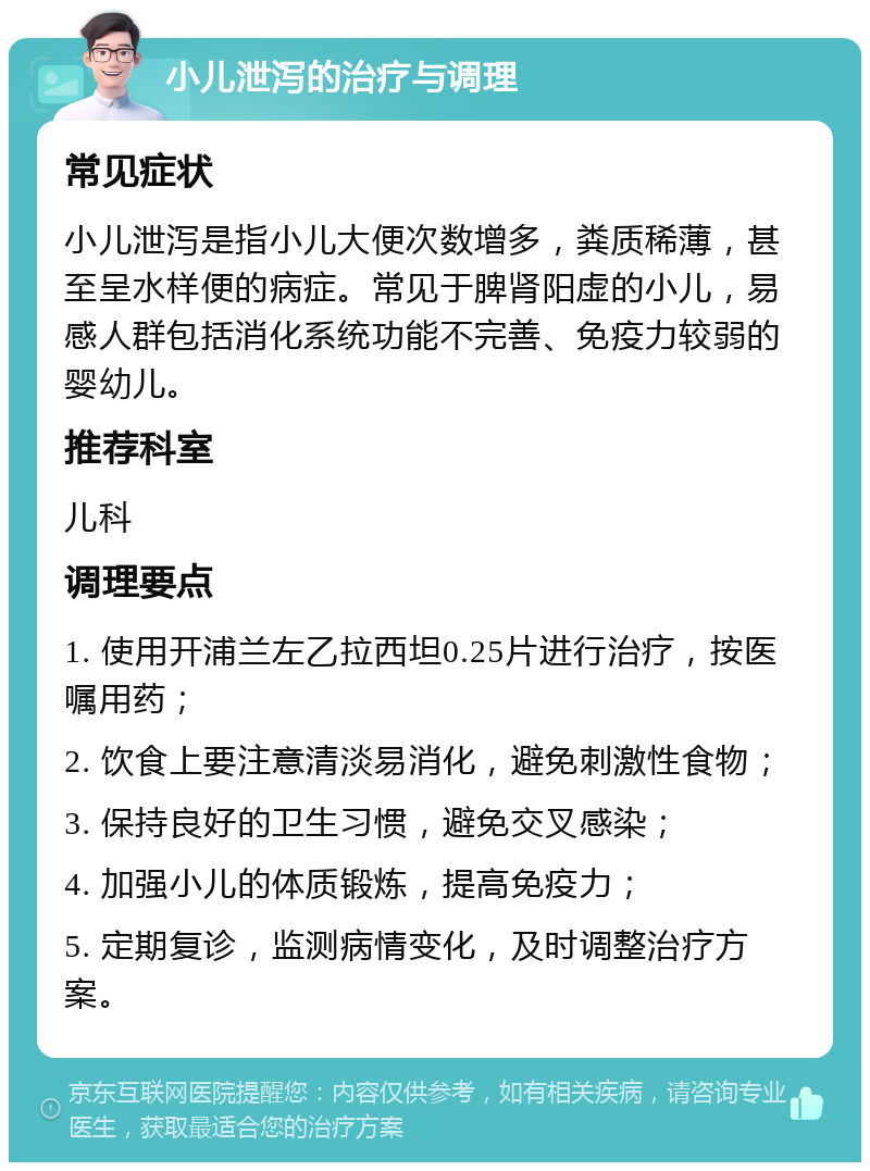 小儿泄泻的治疗与调理 常见症状 小儿泄泻是指小儿大便次数增多，粪质稀薄，甚至呈水样便的病症。常见于脾肾阳虚的小儿，易感人群包括消化系统功能不完善、免疫力较弱的婴幼儿。 推荐科室 儿科 调理要点 1. 使用开浦兰左乙拉西坦0.25片进行治疗，按医嘱用药； 2. 饮食上要注意清淡易消化，避免刺激性食物； 3. 保持良好的卫生习惯，避免交叉感染； 4. 加强小儿的体质锻炼，提高免疫力； 5. 定期复诊，监测病情变化，及时调整治疗方案。