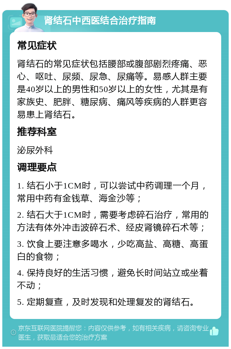 肾结石中西医结合治疗指南 常见症状 肾结石的常见症状包括腰部或腹部剧烈疼痛、恶心、呕吐、尿频、尿急、尿痛等。易感人群主要是40岁以上的男性和50岁以上的女性，尤其是有家族史、肥胖、糖尿病、痛风等疾病的人群更容易患上肾结石。 推荐科室 泌尿外科 调理要点 1. 结石小于1CM时，可以尝试中药调理一个月，常用中药有金钱草、海金沙等； 2. 结石大于1CM时，需要考虑碎石治疗，常用的方法有体外冲击波碎石术、经皮肾镜碎石术等； 3. 饮食上要注意多喝水，少吃高盐、高糖、高蛋白的食物； 4. 保持良好的生活习惯，避免长时间站立或坐着不动； 5. 定期复查，及时发现和处理复发的肾结石。