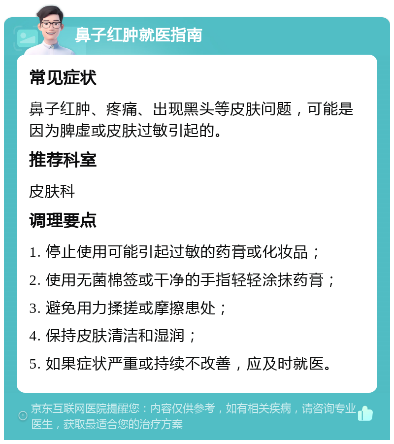 鼻子红肿就医指南 常见症状 鼻子红肿、疼痛、出现黑头等皮肤问题，可能是因为脾虚或皮肤过敏引起的。 推荐科室 皮肤科 调理要点 1. 停止使用可能引起过敏的药膏或化妆品； 2. 使用无菌棉签或干净的手指轻轻涂抹药膏； 3. 避免用力揉搓或摩擦患处； 4. 保持皮肤清洁和湿润； 5. 如果症状严重或持续不改善，应及时就医。