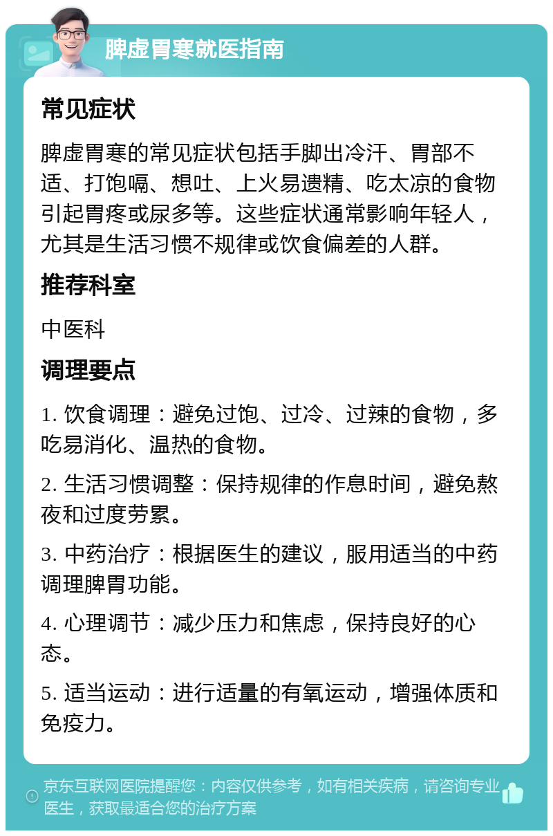 脾虚胃寒就医指南 常见症状 脾虚胃寒的常见症状包括手脚出冷汗、胃部不适、打饱嗝、想吐、上火易遗精、吃太凉的食物引起胃疼或尿多等。这些症状通常影响年轻人，尤其是生活习惯不规律或饮食偏差的人群。 推荐科室 中医科 调理要点 1. 饮食调理：避免过饱、过冷、过辣的食物，多吃易消化、温热的食物。 2. 生活习惯调整：保持规律的作息时间，避免熬夜和过度劳累。 3. 中药治疗：根据医生的建议，服用适当的中药调理脾胃功能。 4. 心理调节：减少压力和焦虑，保持良好的心态。 5. 适当运动：进行适量的有氧运动，增强体质和免疫力。