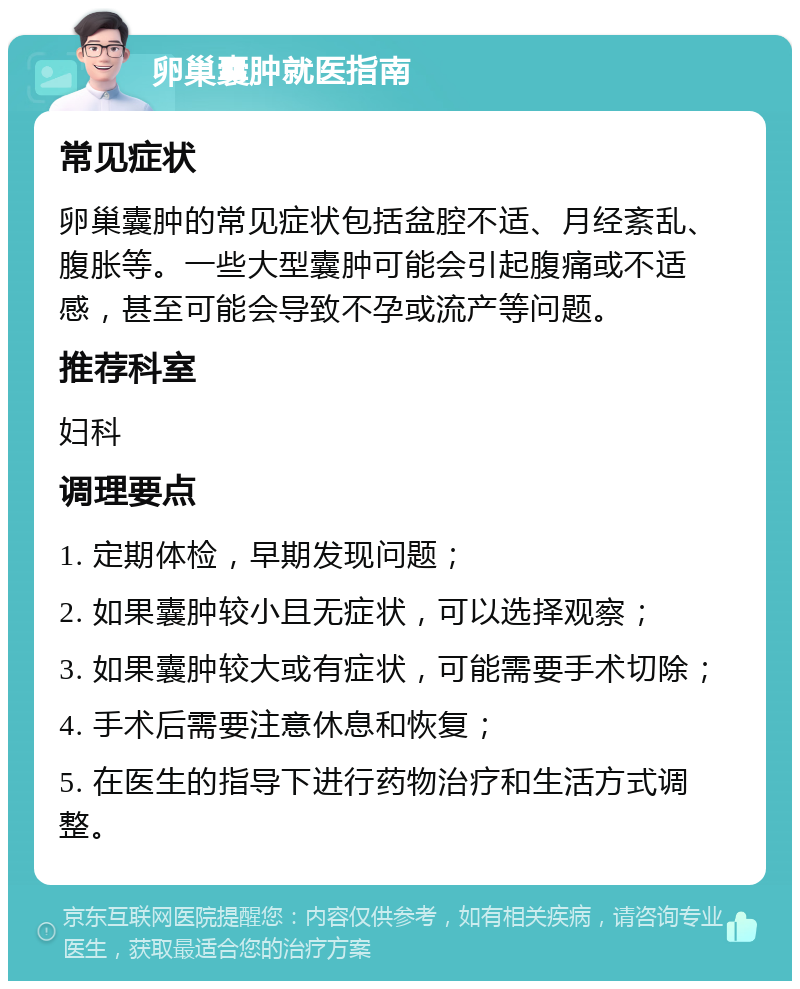 卵巢囊肿就医指南 常见症状 卵巢囊肿的常见症状包括盆腔不适、月经紊乱、腹胀等。一些大型囊肿可能会引起腹痛或不适感，甚至可能会导致不孕或流产等问题。 推荐科室 妇科 调理要点 1. 定期体检，早期发现问题； 2. 如果囊肿较小且无症状，可以选择观察； 3. 如果囊肿较大或有症状，可能需要手术切除； 4. 手术后需要注意休息和恢复； 5. 在医生的指导下进行药物治疗和生活方式调整。