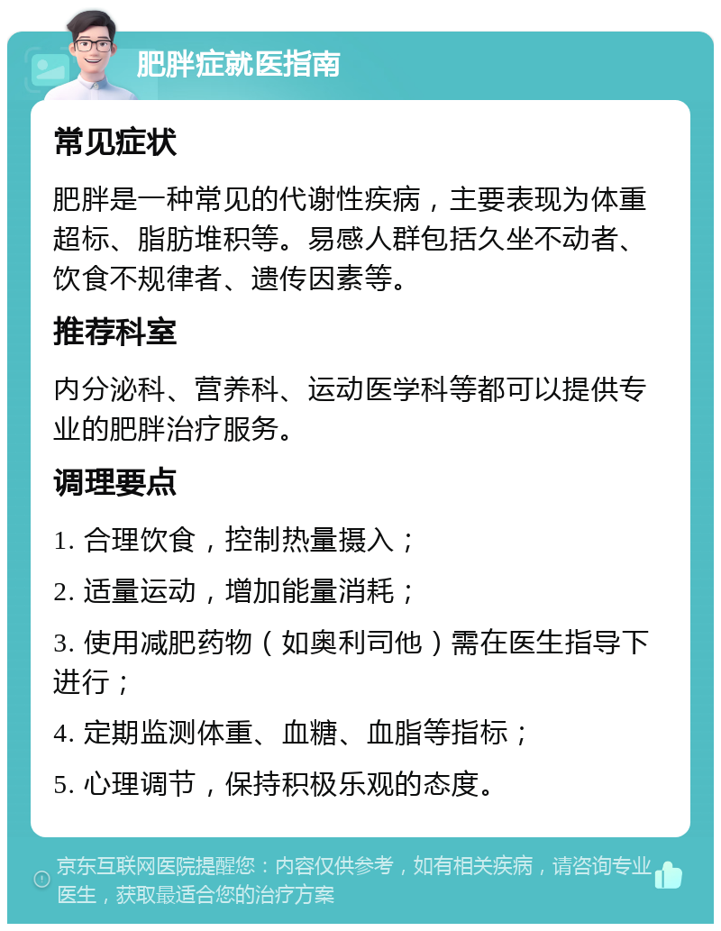 肥胖症就医指南 常见症状 肥胖是一种常见的代谢性疾病，主要表现为体重超标、脂肪堆积等。易感人群包括久坐不动者、饮食不规律者、遗传因素等。 推荐科室 内分泌科、营养科、运动医学科等都可以提供专业的肥胖治疗服务。 调理要点 1. 合理饮食，控制热量摄入； 2. 适量运动，增加能量消耗； 3. 使用减肥药物（如奥利司他）需在医生指导下进行； 4. 定期监测体重、血糖、血脂等指标； 5. 心理调节，保持积极乐观的态度。