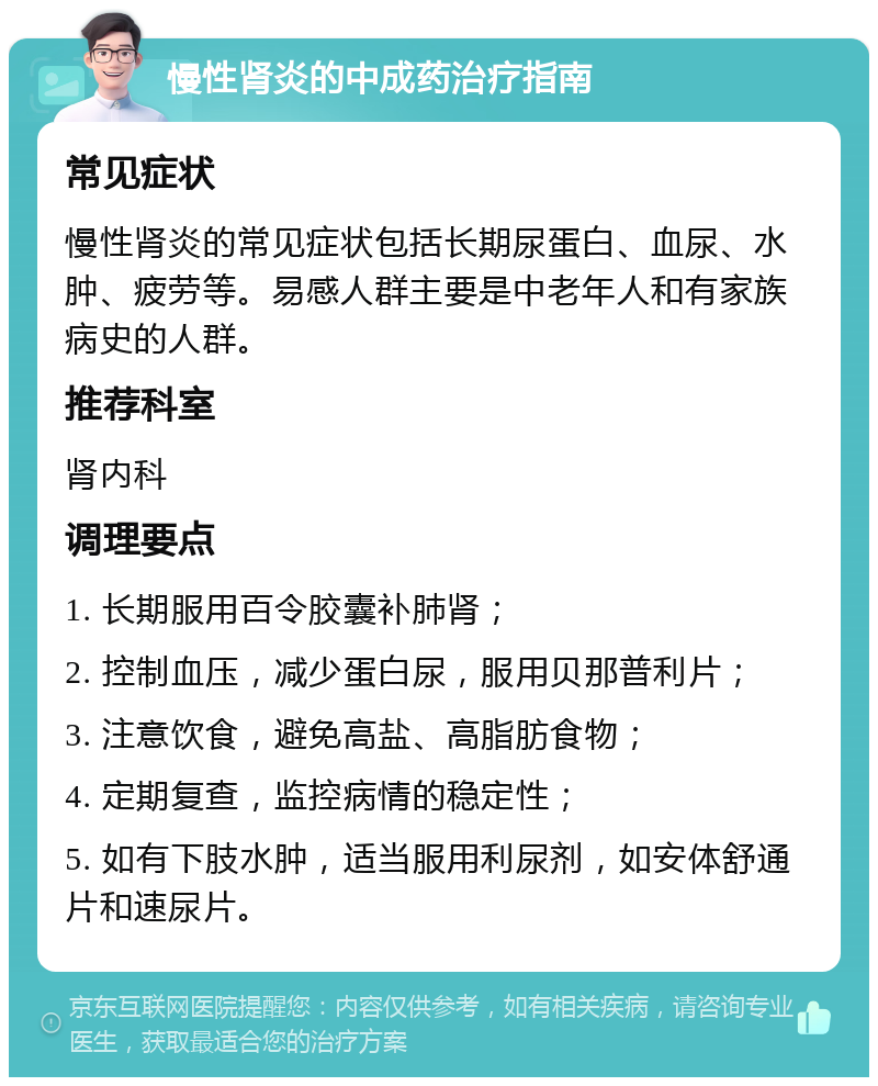 慢性肾炎的中成药治疗指南 常见症状 慢性肾炎的常见症状包括长期尿蛋白、血尿、水肿、疲劳等。易感人群主要是中老年人和有家族病史的人群。 推荐科室 肾内科 调理要点 1. 长期服用百令胶囊补肺肾； 2. 控制血压，减少蛋白尿，服用贝那普利片； 3. 注意饮食，避免高盐、高脂肪食物； 4. 定期复查，监控病情的稳定性； 5. 如有下肢水肿，适当服用利尿剂，如安体舒通片和速尿片。