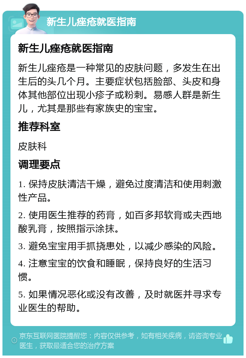 新生儿痤疮就医指南 新生儿痤疮就医指南 新生儿痤疮是一种常见的皮肤问题，多发生在出生后的头几个月。主要症状包括脸部、头皮和身体其他部位出现小疹子或粉刺。易感人群是新生儿，尤其是那些有家族史的宝宝。 推荐科室 皮肤科 调理要点 1. 保持皮肤清洁干燥，避免过度清洁和使用刺激性产品。 2. 使用医生推荐的药膏，如百多邦软膏或夫西地酸乳膏，按照指示涂抹。 3. 避免宝宝用手抓挠患处，以减少感染的风险。 4. 注意宝宝的饮食和睡眠，保持良好的生活习惯。 5. 如果情况恶化或没有改善，及时就医并寻求专业医生的帮助。