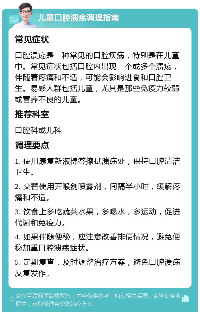 儿童口腔溃疡调理指南 常见症状 口腔溃疡是一种常见的口腔疾病，特别是在儿童中。常见症状包括口腔内出现一个或多个溃疡，伴随着疼痛和不适，可能会影响进食和口腔卫生。易感人群包括儿童，尤其是那些免疫力较弱或营养不良的儿童。 推荐科室 口腔科或儿科 调理要点 1. 使用康复新液棉签擦拭溃疡处，保持口腔清洁卫生。 2. 交替使用开喉剑喷雾剂，间隔半小时，缓解疼痛和不适。 3. 饮食上多吃蔬菜水果，多喝水，多运动，促进代谢和免疫力。 4. 如果伴随便秘，应注意改善排便情况，避免便秘加重口腔溃疡症状。 5. 定期复查，及时调整治疗方案，避免口腔溃疡反复发作。