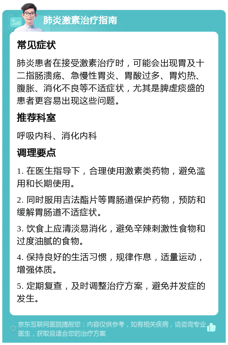 肺炎激素治疗指南 常见症状 肺炎患者在接受激素治疗时，可能会出现胃及十二指肠溃疡、急慢性胃炎、胃酸过多、胃灼热、腹胀、消化不良等不适症状，尤其是脾虚痰盛的患者更容易出现这些问题。 推荐科室 呼吸内科、消化内科 调理要点 1. 在医生指导下，合理使用激素类药物，避免滥用和长期使用。 2. 同时服用吉法酯片等胃肠道保护药物，预防和缓解胃肠道不适症状。 3. 饮食上应清淡易消化，避免辛辣刺激性食物和过度油腻的食物。 4. 保持良好的生活习惯，规律作息，适量运动，增强体质。 5. 定期复查，及时调整治疗方案，避免并发症的发生。