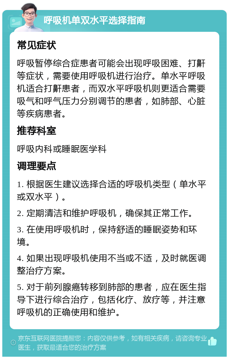 呼吸机单双水平选择指南 常见症状 呼吸暂停综合症患者可能会出现呼吸困难、打鼾等症状，需要使用呼吸机进行治疗。单水平呼吸机适合打鼾患者，而双水平呼吸机则更适合需要吸气和呼气压力分别调节的患者，如肺部、心脏等疾病患者。 推荐科室 呼吸内科或睡眠医学科 调理要点 1. 根据医生建议选择合适的呼吸机类型（单水平或双水平）。 2. 定期清洁和维护呼吸机，确保其正常工作。 3. 在使用呼吸机时，保持舒适的睡眠姿势和环境。 4. 如果出现呼吸机使用不当或不适，及时就医调整治疗方案。 5. 对于前列腺癌转移到肺部的患者，应在医生指导下进行综合治疗，包括化疗、放疗等，并注意呼吸机的正确使用和维护。