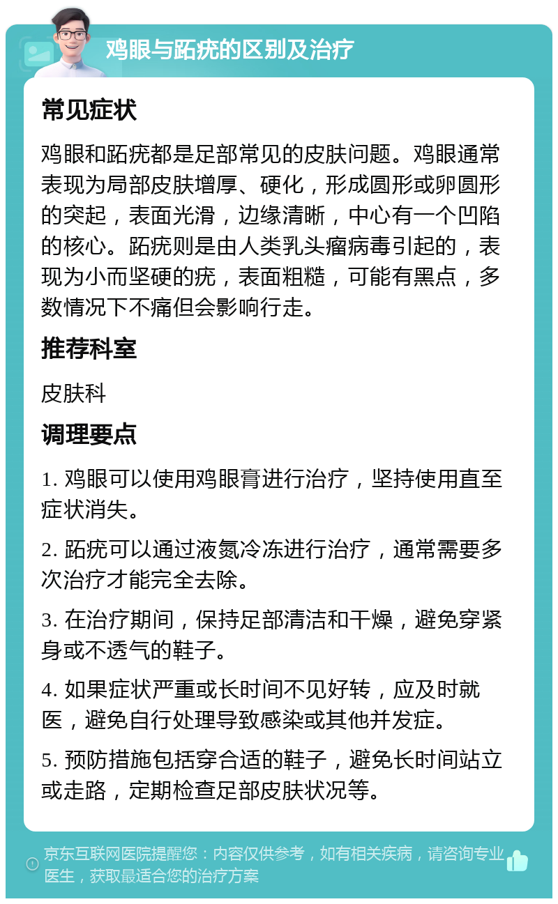 鸡眼与跖疣的区别及治疗 常见症状 鸡眼和跖疣都是足部常见的皮肤问题。鸡眼通常表现为局部皮肤增厚、硬化，形成圆形或卵圆形的突起，表面光滑，边缘清晰，中心有一个凹陷的核心。跖疣则是由人类乳头瘤病毒引起的，表现为小而坚硬的疣，表面粗糙，可能有黑点，多数情况下不痛但会影响行走。 推荐科室 皮肤科 调理要点 1. 鸡眼可以使用鸡眼膏进行治疗，坚持使用直至症状消失。 2. 跖疣可以通过液氮冷冻进行治疗，通常需要多次治疗才能完全去除。 3. 在治疗期间，保持足部清洁和干燥，避免穿紧身或不透气的鞋子。 4. 如果症状严重或长时间不见好转，应及时就医，避免自行处理导致感染或其他并发症。 5. 预防措施包括穿合适的鞋子，避免长时间站立或走路，定期检查足部皮肤状况等。