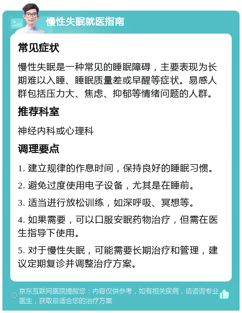 慢性失眠就医指南 常见症状 慢性失眠是一种常见的睡眠障碍，主要表现为长期难以入睡、睡眠质量差或早醒等症状。易感人群包括压力大、焦虑、抑郁等情绪问题的人群。 推荐科室 神经内科或心理科 调理要点 1. 建立规律的作息时间，保持良好的睡眠习惯。 2. 避免过度使用电子设备，尤其是在睡前。 3. 适当进行放松训练，如深呼吸、冥想等。 4. 如果需要，可以口服安眠药物治疗，但需在医生指导下使用。 5. 对于慢性失眠，可能需要长期治疗和管理，建议定期复诊并调整治疗方案。