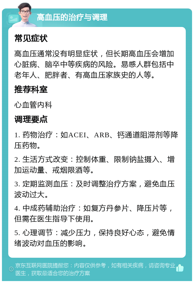 高血压的治疗与调理 常见症状 高血压通常没有明显症状，但长期高血压会增加心脏病、脑卒中等疾病的风险。易感人群包括中老年人、肥胖者、有高血压家族史的人等。 推荐科室 心血管内科 调理要点 1. 药物治疗：如ACEI、ARB、钙通道阻滞剂等降压药物。 2. 生活方式改变：控制体重、限制钠盐摄入、增加运动量、戒烟限酒等。 3. 定期监测血压：及时调整治疗方案，避免血压波动过大。 4. 中成药辅助治疗：如复方丹参片、降压片等，但需在医生指导下使用。 5. 心理调节：减少压力，保持良好心态，避免情绪波动对血压的影响。