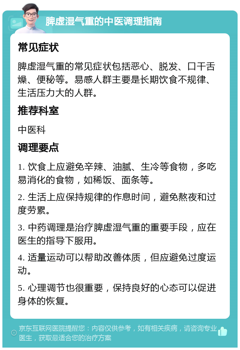 脾虚湿气重的中医调理指南 常见症状 脾虚湿气重的常见症状包括恶心、脱发、口干舌燥、便秘等。易感人群主要是长期饮食不规律、生活压力大的人群。 推荐科室 中医科 调理要点 1. 饮食上应避免辛辣、油腻、生冷等食物，多吃易消化的食物，如稀饭、面条等。 2. 生活上应保持规律的作息时间，避免熬夜和过度劳累。 3. 中药调理是治疗脾虚湿气重的重要手段，应在医生的指导下服用。 4. 适量运动可以帮助改善体质，但应避免过度运动。 5. 心理调节也很重要，保持良好的心态可以促进身体的恢复。