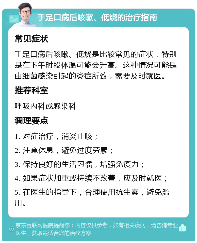 手足口病后咳嗽、低烧的治疗指南 常见症状 手足口病后咳嗽、低烧是比较常见的症状，特别是在下午时段体温可能会升高。这种情况可能是由细菌感染引起的炎症所致，需要及时就医。 推荐科室 呼吸内科或感染科 调理要点 1. 对症治疗，消炎止咳； 2. 注意休息，避免过度劳累； 3. 保持良好的生活习惯，增强免疫力； 4. 如果症状加重或持续不改善，应及时就医； 5. 在医生的指导下，合理使用抗生素，避免滥用。