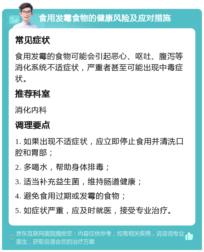 食用发霉食物的健康风险及应对措施 常见症状 食用发霉的食物可能会引起恶心、呕吐、腹泻等消化系统不适症状，严重者甚至可能出现中毒症状。 推荐科室 消化内科 调理要点 1. 如果出现不适症状，应立即停止食用并清洗口腔和胃部； 2. 多喝水，帮助身体排毒； 3. 适当补充益生菌，维持肠道健康； 4. 避免食用过期或发霉的食物； 5. 如症状严重，应及时就医，接受专业治疗。