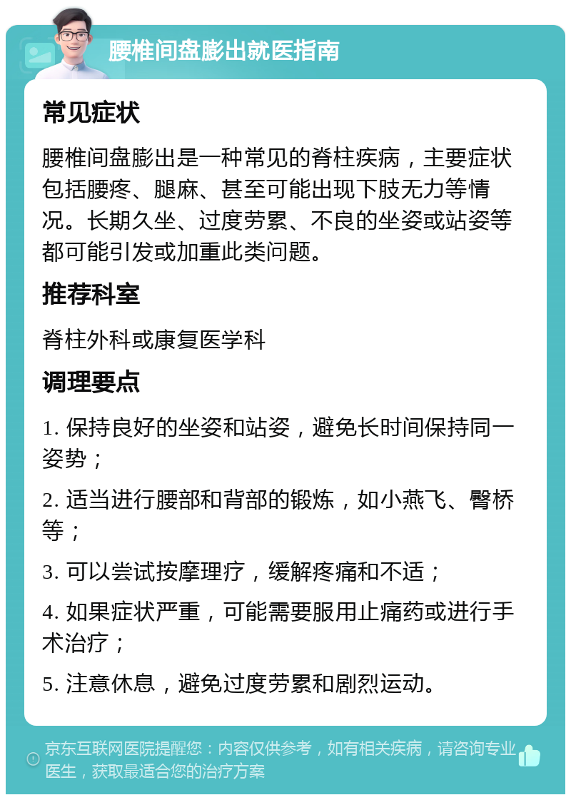 腰椎间盘膨出就医指南 常见症状 腰椎间盘膨出是一种常见的脊柱疾病，主要症状包括腰疼、腿麻、甚至可能出现下肢无力等情况。长期久坐、过度劳累、不良的坐姿或站姿等都可能引发或加重此类问题。 推荐科室 脊柱外科或康复医学科 调理要点 1. 保持良好的坐姿和站姿，避免长时间保持同一姿势； 2. 适当进行腰部和背部的锻炼，如小燕飞、臀桥等； 3. 可以尝试按摩理疗，缓解疼痛和不适； 4. 如果症状严重，可能需要服用止痛药或进行手术治疗； 5. 注意休息，避免过度劳累和剧烈运动。