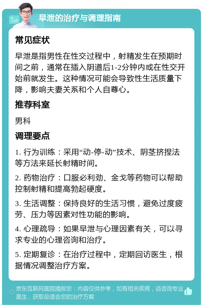 早泄的治疗与调理指南 常见症状 早泄是指男性在性交过程中，射精发生在预期时间之前，通常在插入阴道后1-2分钟内或在性交开始前就发生。这种情况可能会导致性生活质量下降，影响夫妻关系和个人自尊心。 推荐科室 男科 调理要点 1. 行为训练：采用“动-停-动”技术、阴茎挤捏法等方法来延长射精时间。 2. 药物治疗：口服必利劲、金戈等药物可以帮助控制射精和提高勃起硬度。 3. 生活调整：保持良好的生活习惯，避免过度疲劳、压力等因素对性功能的影响。 4. 心理疏导：如果早泄与心理因素有关，可以寻求专业的心理咨询和治疗。 5. 定期复诊：在治疗过程中，定期回访医生，根据情况调整治疗方案。