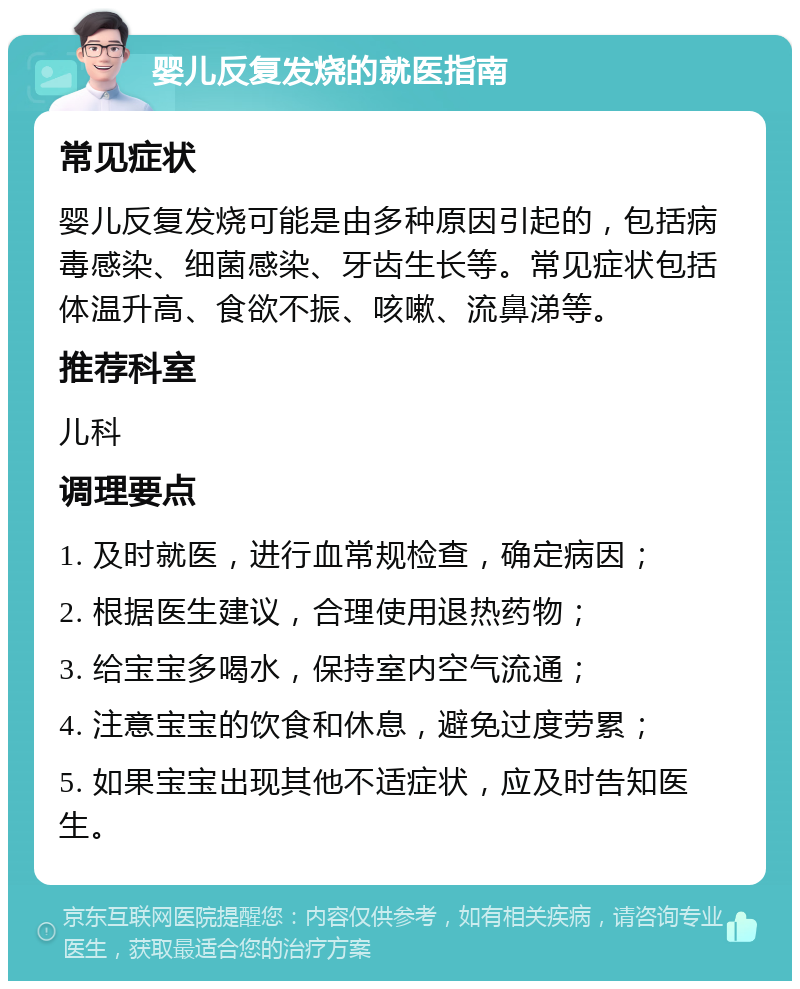 婴儿反复发烧的就医指南 常见症状 婴儿反复发烧可能是由多种原因引起的，包括病毒感染、细菌感染、牙齿生长等。常见症状包括体温升高、食欲不振、咳嗽、流鼻涕等。 推荐科室 儿科 调理要点 1. 及时就医，进行血常规检查，确定病因； 2. 根据医生建议，合理使用退热药物； 3. 给宝宝多喝水，保持室内空气流通； 4. 注意宝宝的饮食和休息，避免过度劳累； 5. 如果宝宝出现其他不适症状，应及时告知医生。