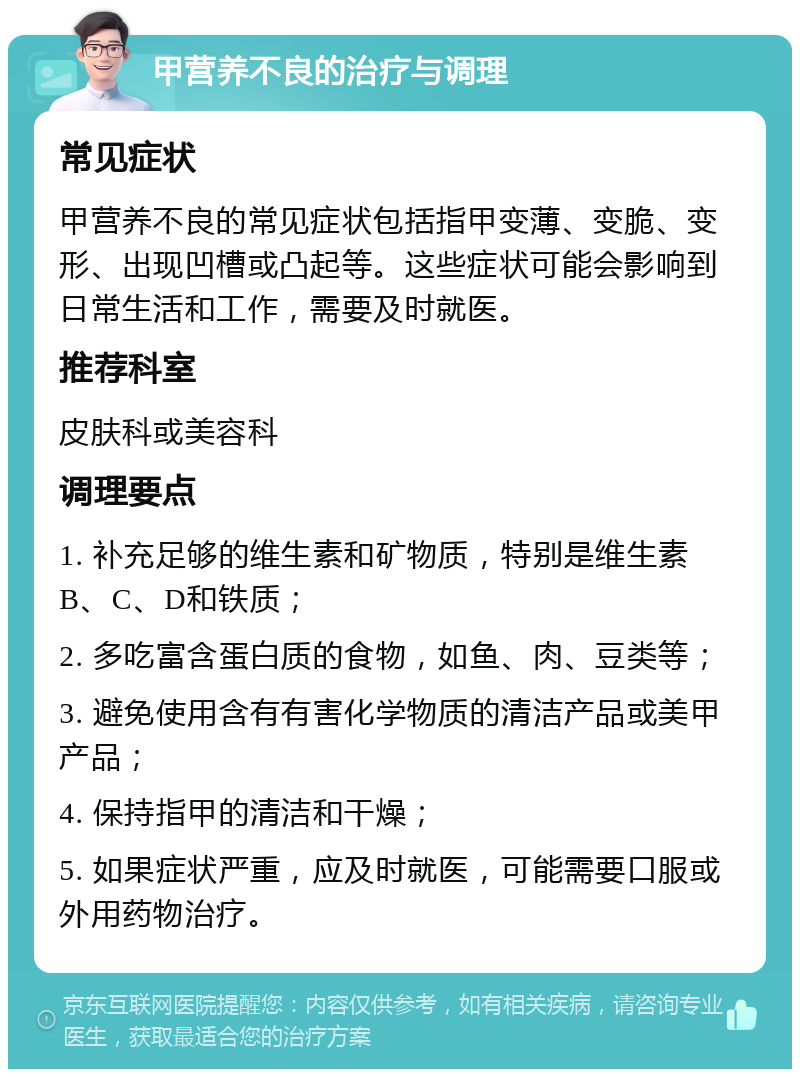 甲营养不良的治疗与调理 常见症状 甲营养不良的常见症状包括指甲变薄、变脆、变形、出现凹槽或凸起等。这些症状可能会影响到日常生活和工作，需要及时就医。 推荐科室 皮肤科或美容科 调理要点 1. 补充足够的维生素和矿物质，特别是维生素B、C、D和铁质； 2. 多吃富含蛋白质的食物，如鱼、肉、豆类等； 3. 避免使用含有有害化学物质的清洁产品或美甲产品； 4. 保持指甲的清洁和干燥； 5. 如果症状严重，应及时就医，可能需要口服或外用药物治疗。