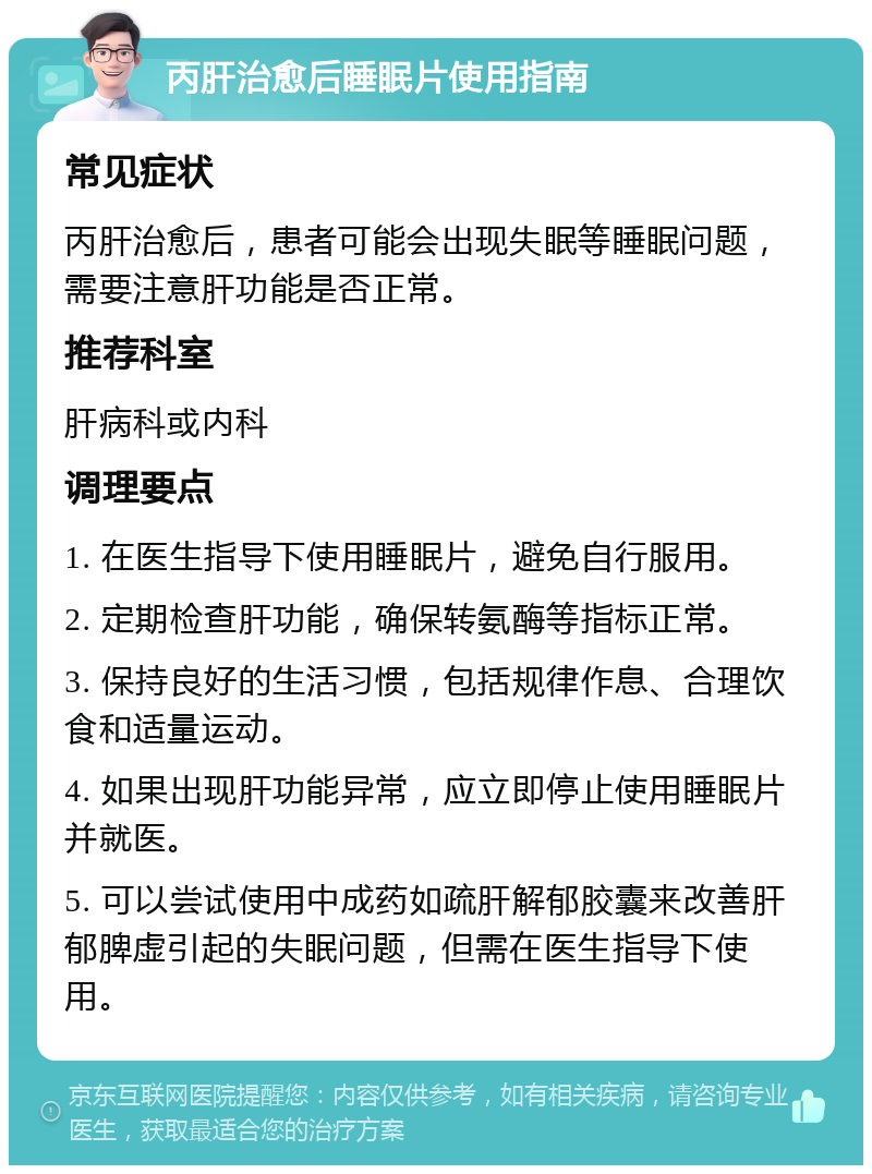 丙肝治愈后睡眠片使用指南 常见症状 丙肝治愈后，患者可能会出现失眠等睡眠问题，需要注意肝功能是否正常。 推荐科室 肝病科或内科 调理要点 1. 在医生指导下使用睡眠片，避免自行服用。 2. 定期检查肝功能，确保转氨酶等指标正常。 3. 保持良好的生活习惯，包括规律作息、合理饮食和适量运动。 4. 如果出现肝功能异常，应立即停止使用睡眠片并就医。 5. 可以尝试使用中成药如疏肝解郁胶囊来改善肝郁脾虚引起的失眠问题，但需在医生指导下使用。