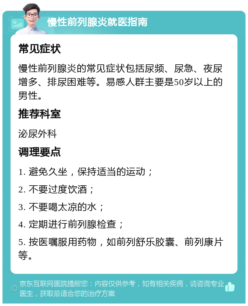 慢性前列腺炎就医指南 常见症状 慢性前列腺炎的常见症状包括尿频、尿急、夜尿增多、排尿困难等。易感人群主要是50岁以上的男性。 推荐科室 泌尿外科 调理要点 1. 避免久坐，保持适当的运动； 2. 不要过度饮酒； 3. 不要喝太凉的水； 4. 定期进行前列腺检查； 5. 按医嘱服用药物，如前列舒乐胶囊、前列康片等。