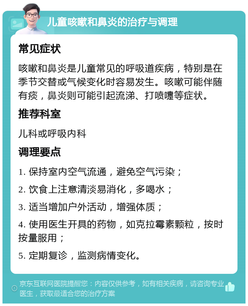 儿童咳嗽和鼻炎的治疗与调理 常见症状 咳嗽和鼻炎是儿童常见的呼吸道疾病，特别是在季节交替或气候变化时容易发生。咳嗽可能伴随有痰，鼻炎则可能引起流涕、打喷嚏等症状。 推荐科室 儿科或呼吸内科 调理要点 1. 保持室内空气流通，避免空气污染； 2. 饮食上注意清淡易消化，多喝水； 3. 适当增加户外活动，增强体质； 4. 使用医生开具的药物，如克拉霉素颗粒，按时按量服用； 5. 定期复诊，监测病情变化。