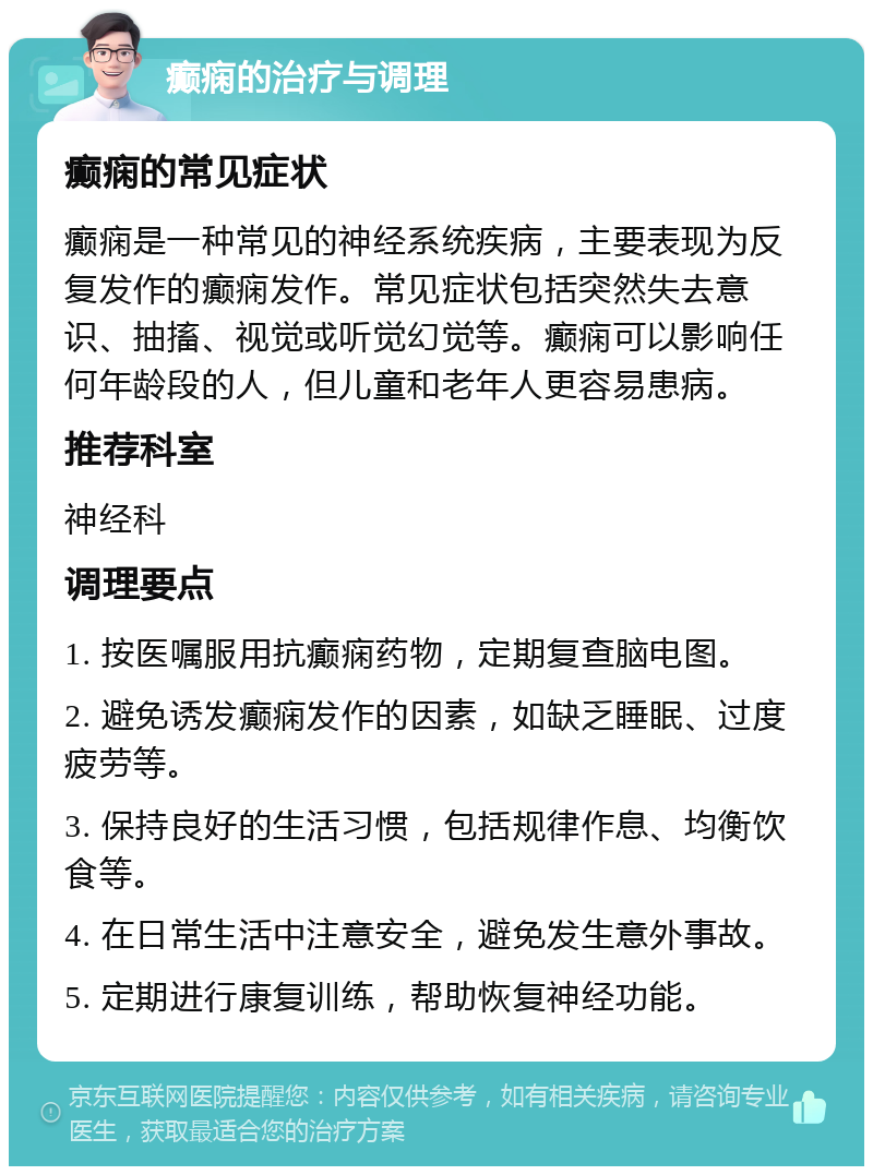 癫痫的治疗与调理 癫痫的常见症状 癫痫是一种常见的神经系统疾病，主要表现为反复发作的癫痫发作。常见症状包括突然失去意识、抽搐、视觉或听觉幻觉等。癫痫可以影响任何年龄段的人，但儿童和老年人更容易患病。 推荐科室 神经科 调理要点 1. 按医嘱服用抗癫痫药物，定期复查脑电图。 2. 避免诱发癫痫发作的因素，如缺乏睡眠、过度疲劳等。 3. 保持良好的生活习惯，包括规律作息、均衡饮食等。 4. 在日常生活中注意安全，避免发生意外事故。 5. 定期进行康复训练，帮助恢复神经功能。