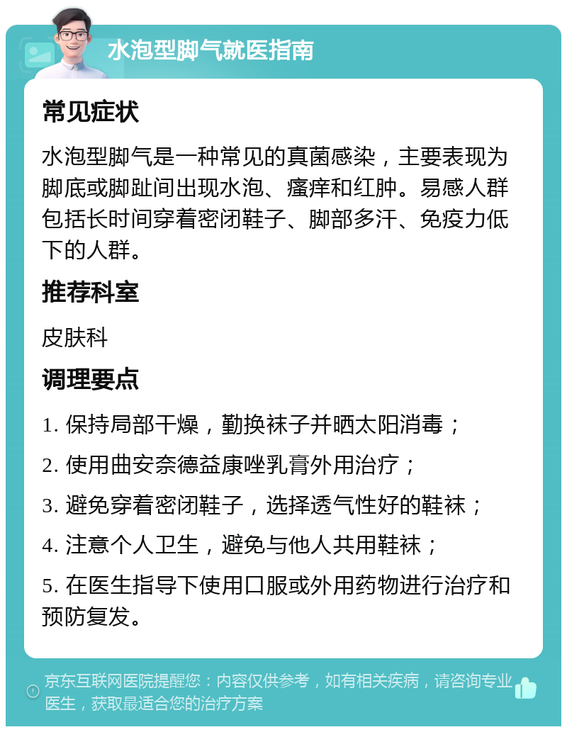 水泡型脚气就医指南 常见症状 水泡型脚气是一种常见的真菌感染，主要表现为脚底或脚趾间出现水泡、瘙痒和红肿。易感人群包括长时间穿着密闭鞋子、脚部多汗、免疫力低下的人群。 推荐科室 皮肤科 调理要点 1. 保持局部干燥，勤换袜子并晒太阳消毒； 2. 使用曲安奈德益康唑乳膏外用治疗； 3. 避免穿着密闭鞋子，选择透气性好的鞋袜； 4. 注意个人卫生，避免与他人共用鞋袜； 5. 在医生指导下使用口服或外用药物进行治疗和预防复发。