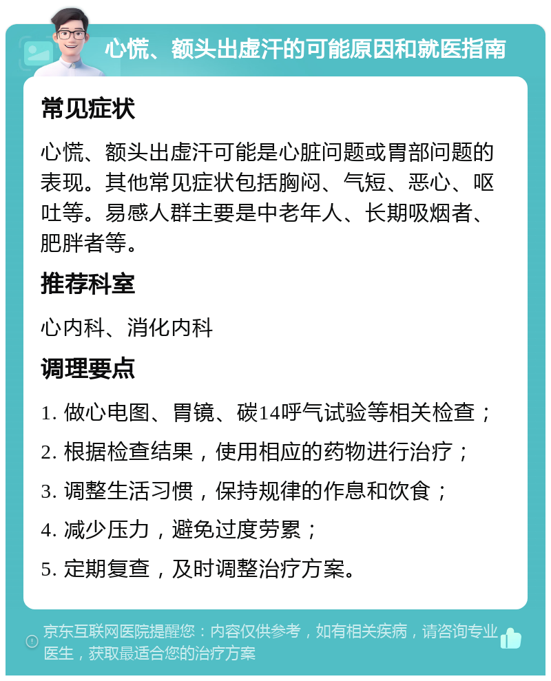 心慌、额头出虚汗的可能原因和就医指南 常见症状 心慌、额头出虚汗可能是心脏问题或胃部问题的表现。其他常见症状包括胸闷、气短、恶心、呕吐等。易感人群主要是中老年人、长期吸烟者、肥胖者等。 推荐科室 心内科、消化内科 调理要点 1. 做心电图、胃镜、碳14呼气试验等相关检查； 2. 根据检查结果，使用相应的药物进行治疗； 3. 调整生活习惯，保持规律的作息和饮食； 4. 减少压力，避免过度劳累； 5. 定期复查，及时调整治疗方案。