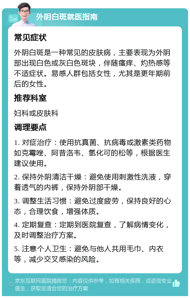 外阴白斑就医指南 常见症状 外阴白斑是一种常见的皮肤病，主要表现为外阴部出现白色或灰白色斑块，伴随瘙痒、灼热感等不适症状。易感人群包括女性，尤其是更年期前后的女性。 推荐科室 妇科或皮肤科 调理要点 1. 对症治疗：使用抗真菌、抗病毒或激素类药物如克霉唑、阿昔洛韦、氢化可的松等，根据医生建议使用。 2. 保持外阴清洁干燥：避免使用刺激性洗液，穿着透气的内裤，保持外阴部干燥。 3. 调整生活习惯：避免过度疲劳，保持良好的心态，合理饮食，增强体质。 4. 定期复查：定期到医院复查，了解病情变化，及时调整治疗方案。 5. 注意个人卫生：避免与他人共用毛巾、内衣等，减少交叉感染的风险。