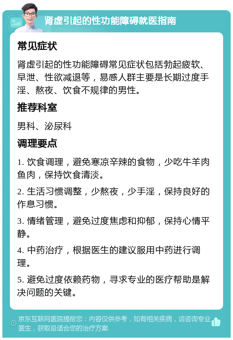 肾虚引起的性功能障碍就医指南 常见症状 肾虚引起的性功能障碍常见症状包括勃起疲软、早泄、性欲减退等，易感人群主要是长期过度手淫、熬夜、饮食不规律的男性。 推荐科室 男科、泌尿科 调理要点 1. 饮食调理，避免寒凉辛辣的食物，少吃牛羊肉鱼肉，保持饮食清淡。 2. 生活习惯调整，少熬夜，少手淫，保持良好的作息习惯。 3. 情绪管理，避免过度焦虑和抑郁，保持心情平静。 4. 中药治疗，根据医生的建议服用中药进行调理。 5. 避免过度依赖药物，寻求专业的医疗帮助是解决问题的关键。